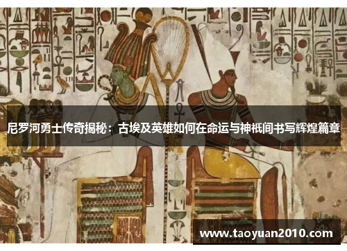 尼罗河勇士传奇揭秘：古埃及英雄如何在命运与神祇间书写辉煌篇章
